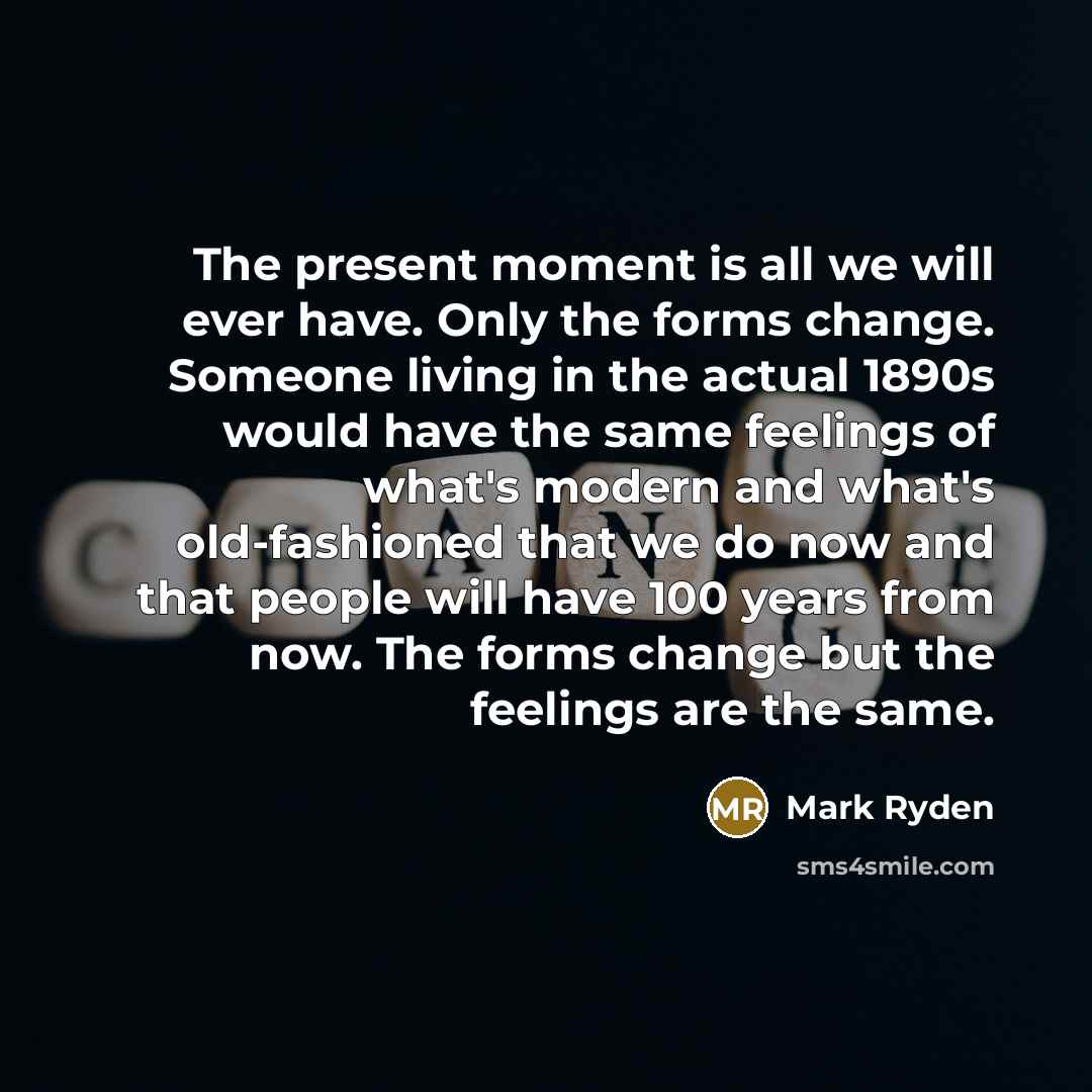 “The present moment is all we will ever have. Only the forms change. Someone living in the actual 1890s would have the same feelings of what's modern and what's old-fashioned that we do now and that people will have 100 years from now. The forms change but the feelings are the same.” quote by Mark Ryden