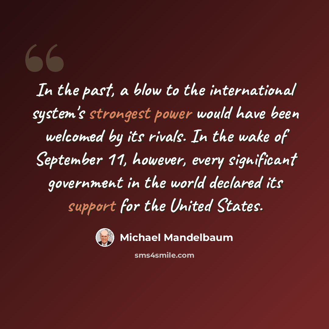 “In the past, a blow to the international system's strongest power would have been welcomed by its rivals. In the wake of September 11, however, every significant government in the world declared its support for the United States.” quote by Michael Mandelbaum