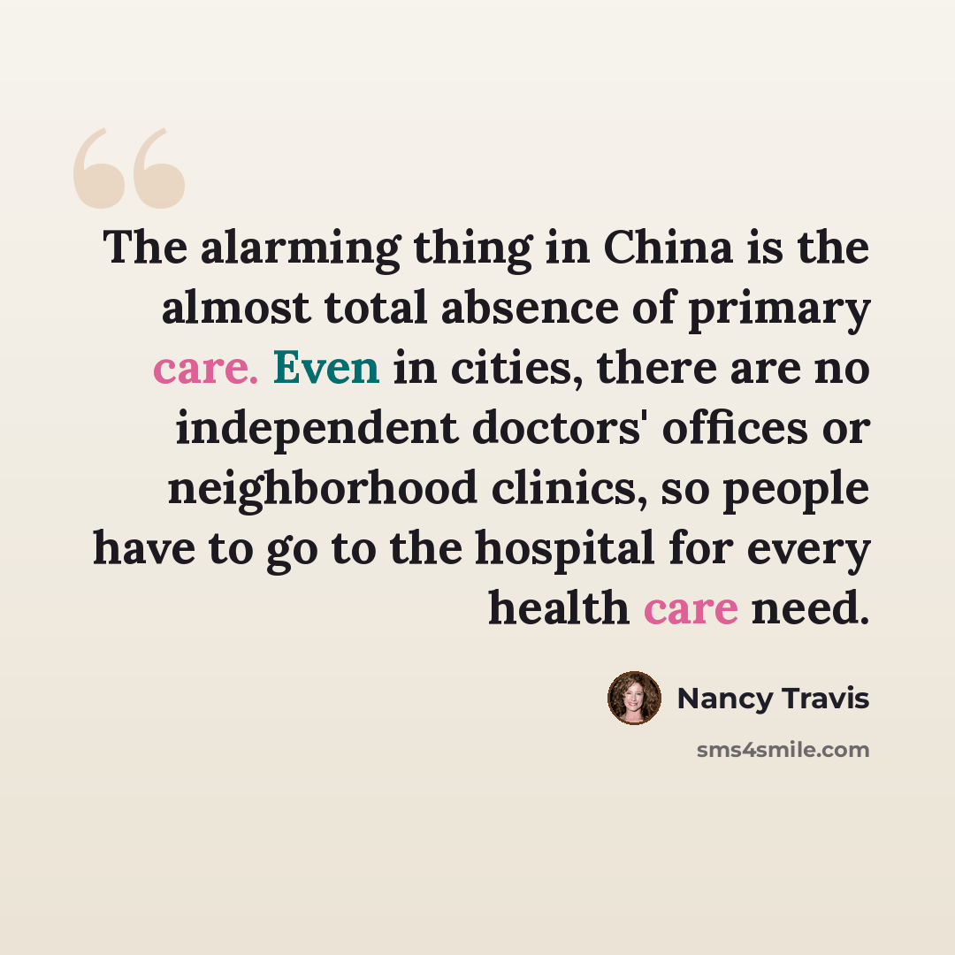 “The alarming thing in China is the almost total absence of primary care. Even in cities, there are no independent doctors' offices or neighborhood clinics, so people have to go to the hospital for every health care need.” quote by Nancy Travis