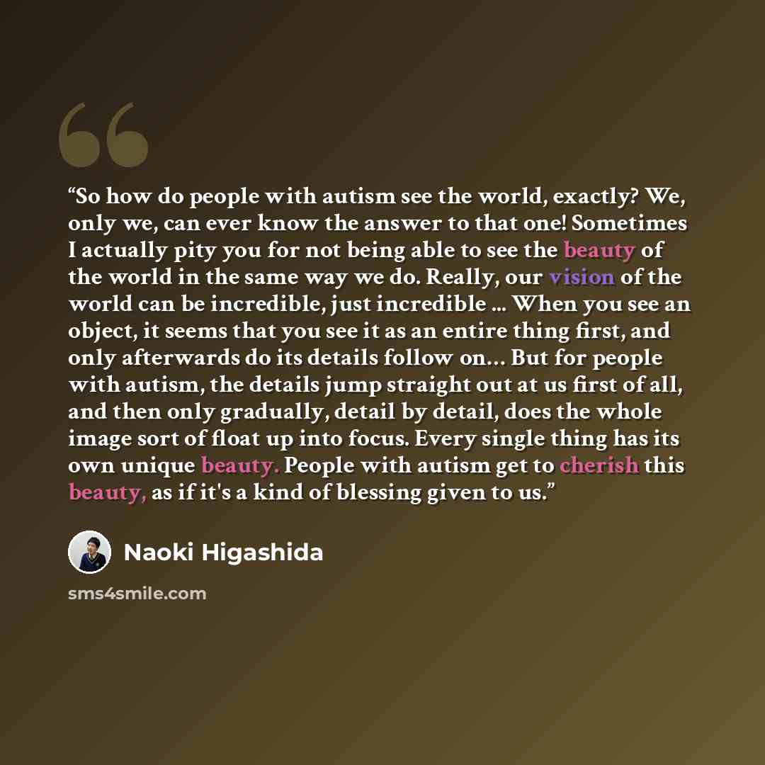 “So how do people with autism see the world, exactly? We, only we, can ever know the answer to that one! Sometimes I actually pity you for not being able to see the beauty of the world in the same way we do. Really, our vision of the world can be incredible, just incredible ... When you see an…” quote by Naoki Higashida