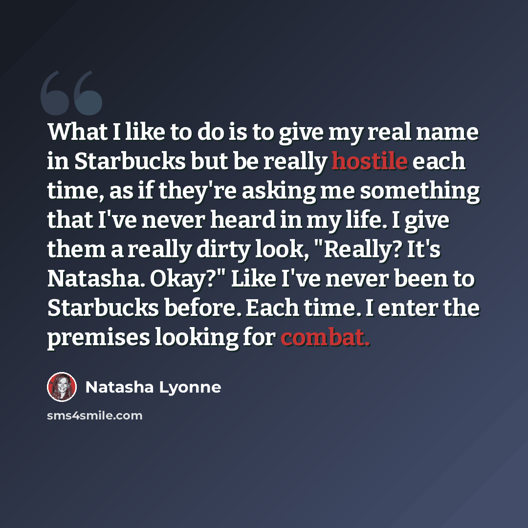 “What I like to do is to give my real name in Starbucks but be really hostile each time, as if they're asking me something that I've never heard in my life. I give them a really dirty look, "Really? It's Natasha. Okay?" Like I've never been to Starbucks before. Each time. I enter the premises…” quote by Natasha Lyonne