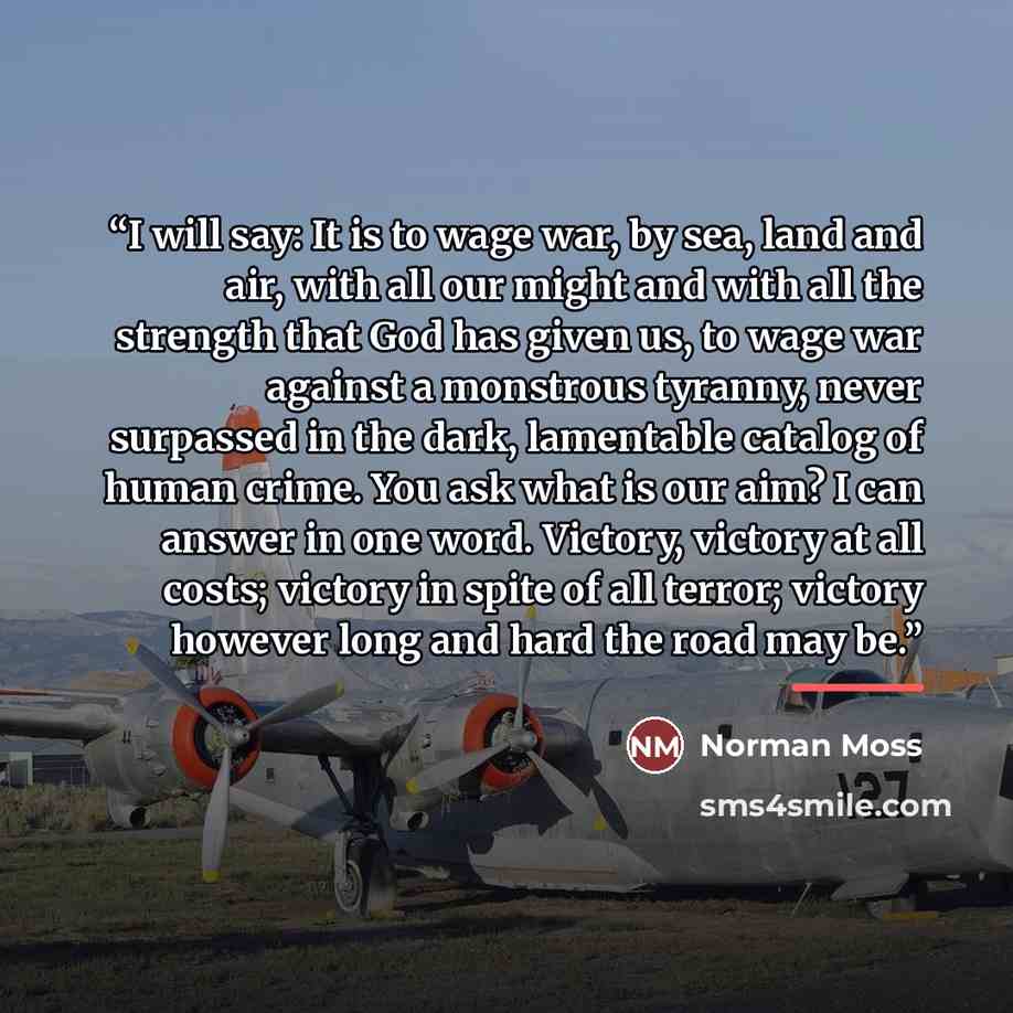“I will say: It is to wage war, by sea, land and air, with all our might and with all the strength that God has given us, to wage war against a monstrous tyranny, never surpassed in the dark, lamentable catalog of human crime. You ask what is our aim? I can answer in one word. Victory, victory at…” quote by Norman Moss