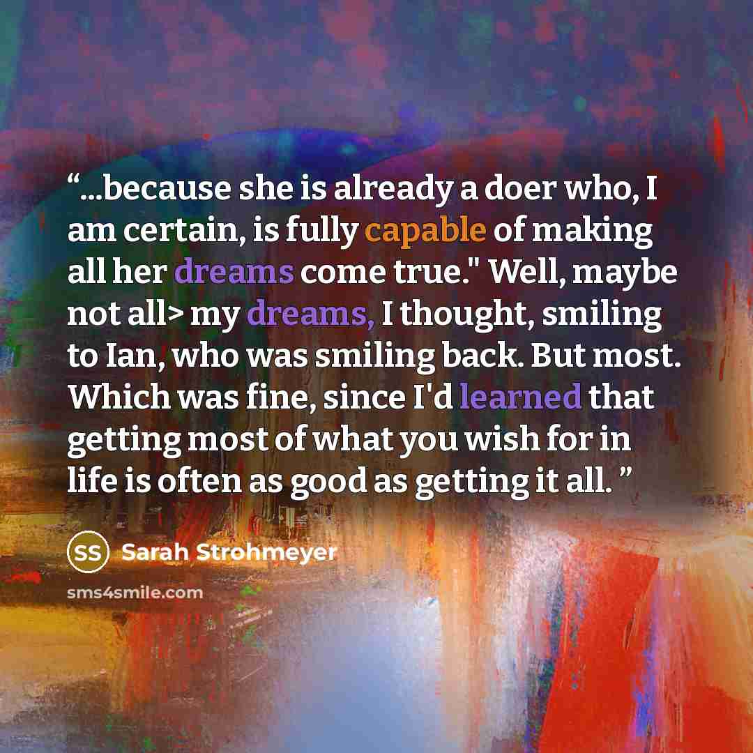 “...because she is already a doer who, I am certain, is fully capable of making all her dreams come true." Well, maybe not all> my dreams, I thought, smiling to Ian, who was smiling back. But most. Which was fine, since I'd learned that getting most of what you wish for in life is often as good as…” quote by Sarah Strohmeyer