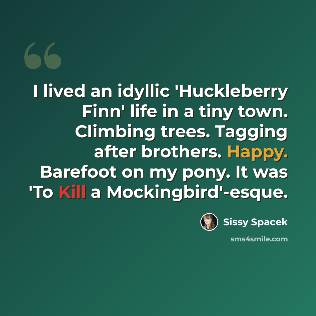 “I lived an idyllic 'Huckleberry Finn' life in a tiny town. Climbing trees. Tagging after brothers. Happy. Barefoot on my pony. It was 'To Kill a Mockingbird'-esque.” quote by Sissy Spacek