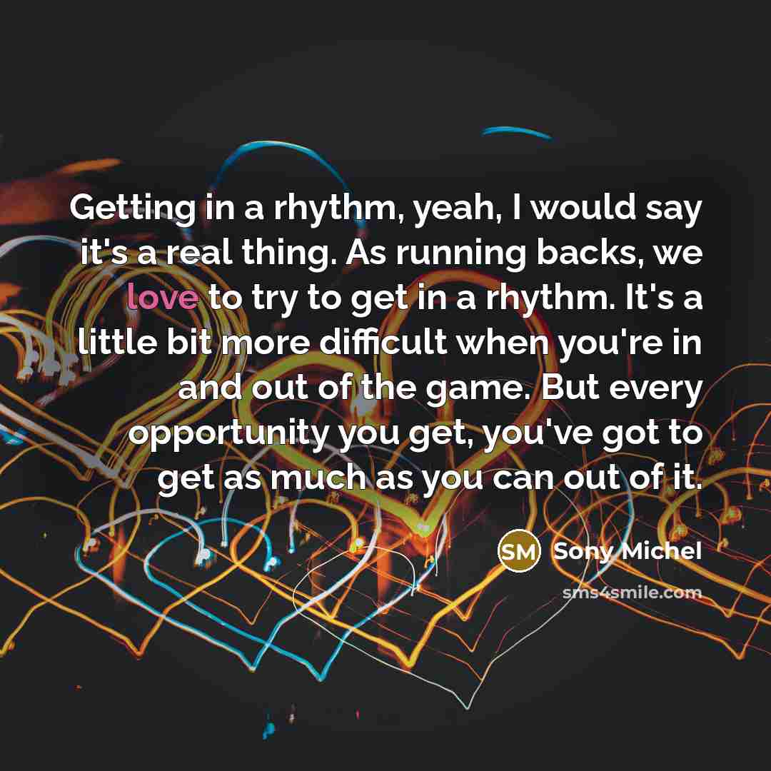 “Getting in a rhythm, yeah, I would say it's a real thing. As running backs, we love to try to get in a rhythm. It's a little bit more difficult when you're in and out of the game. But every opportunity you get, you've got to get as much as you can out of it.” quote by Sony Michel