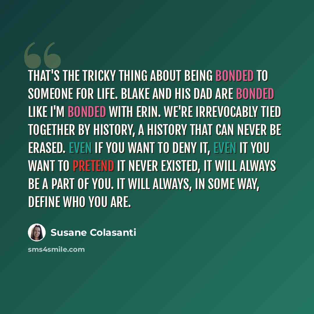 “That's the tricky thing about being bonded to someone for life. Blake and his dad are bonded like I'm bonded with Erin. We're irrevocably tied together by history, a history that can never be erased. Even if you want to deny it, even it you want to pretend it never existed, it will always be a…” quote by Susane Colasanti