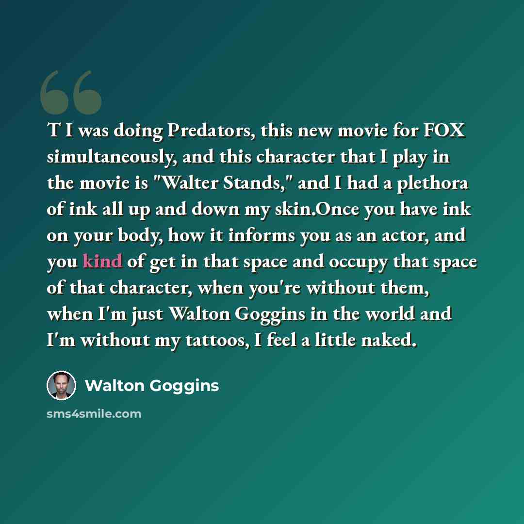 “T I was doing Predators, this new movie for FOX simultaneously, and this character that I play in the movie is "Walter Stands," and I had a plethora of ink all up and down my skin.Once you have ink on your body, how it informs you as an actor, and you kind of get in that space and occupy that…” quote by Walton Goggins