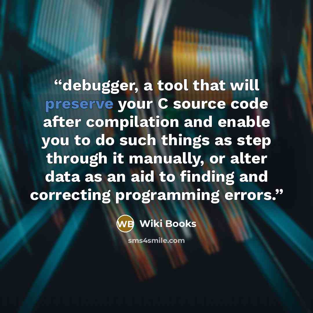 “debugger, a tool that will preserve your C source code after compilation and enable you to do such things as step through it manually, or alter data as an aid to finding and correcting programming errors.” quote by Wiki Books