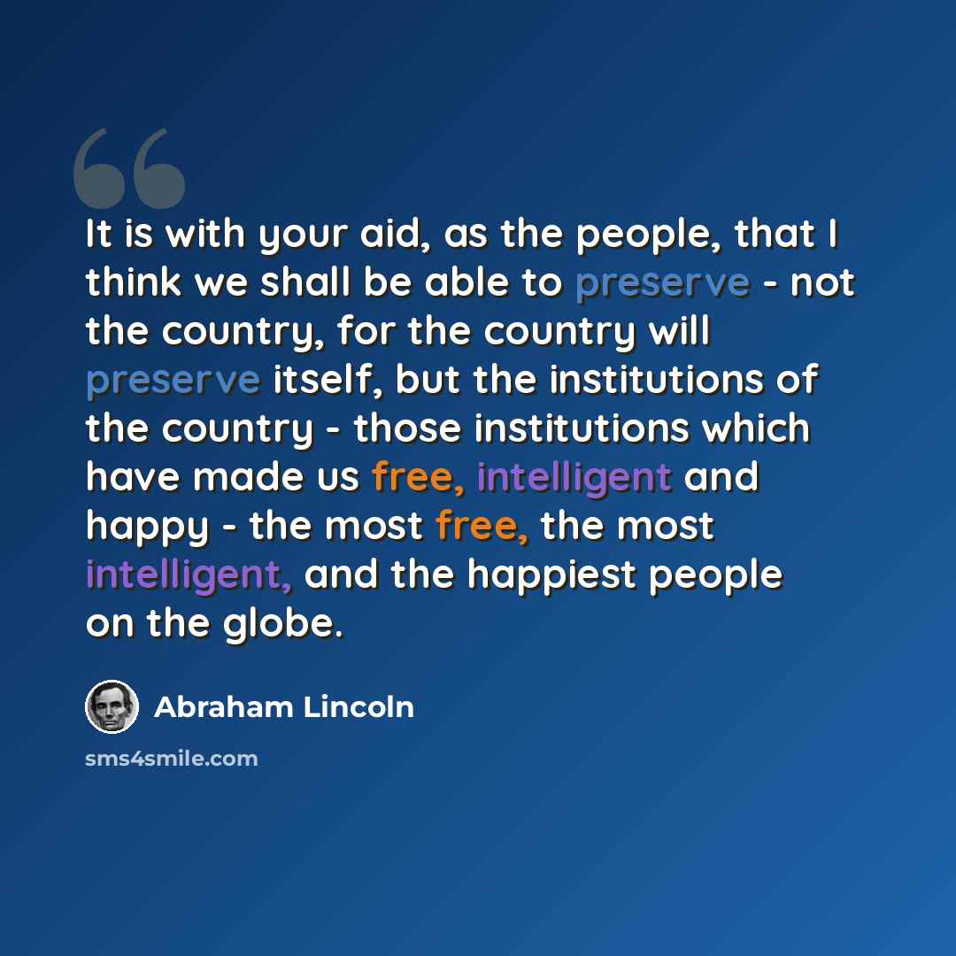 “It is with your aid, as the people, that I think we shall be able to preserve - not the country, for the country will preserve itself, but the institutions of the country - those institutions which have made us free, intelligent and happy - the most free, the most intelligent, and the happiest…” quote by Abraham Lincoln