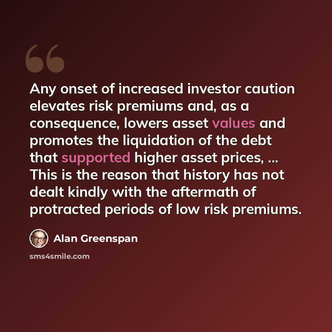 “Any onset of increased investor caution elevates risk premiums and, as a consequence, lowers asset values and promotes the liquidation of the debt that supported higher asset prices, ... This is the reason that history has not dealt kindly with the aftermath of protracted periods of low risk…” quote by Alan Greenspan