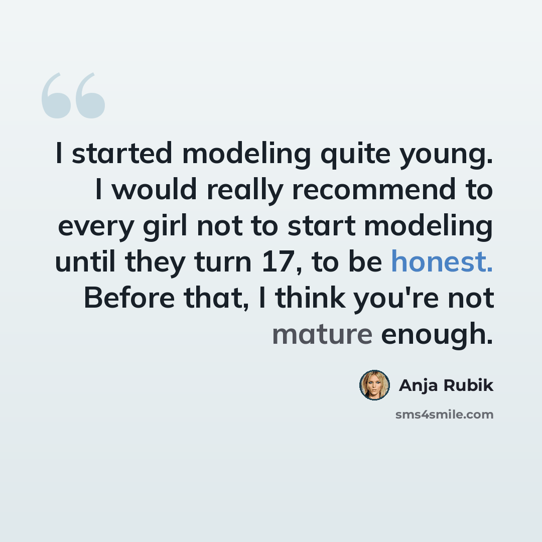 “I started modeling quite young. I would really recommend to every girl not to start modeling until they turn 17, to be honest. Before that, I think you're not mature enough.” quote by Anja Rubik