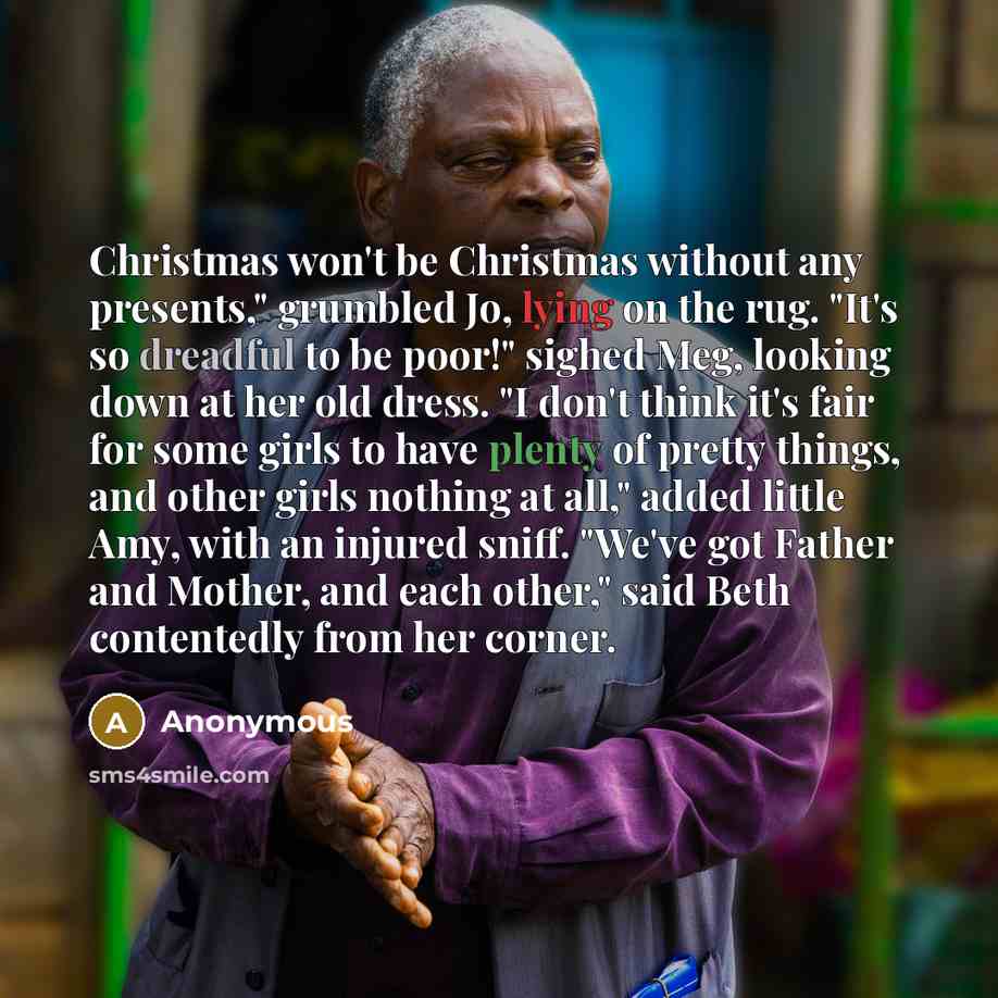 “Christmas won't be Christmas without any presents," grumbled Jo, lying on the rug. "It's so dreadful to be poor!" sighed Meg, looking down at her old dress. "I don't think it's fair for some girls to have plenty of pretty things, and other girls nothing at all," added little Amy, with an injured…” quote by Anonymous