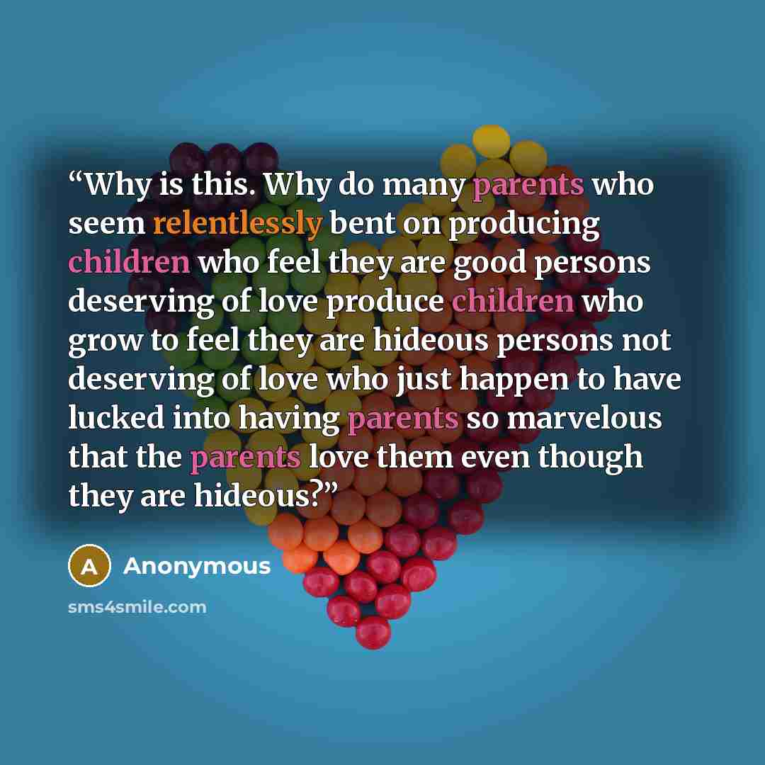 “Why is this. Why do many parents who seem relentlessly bent on producing children who feel they are good persons deserving of love produce children who grow to feel they are hideous persons not deserving of love who just happen to have lucked into having parents so marvelous that the parents love…” quote by Anonymous