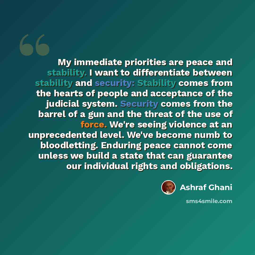 “My immediate priorities are peace and stability. I want to differentiate between stability and security: Stability comes from the hearts of people and acceptance of the judicial system. Security comes from the barrel of a gun and the threat of the use of force. We're seeing violence at an…” quote by Ashraf Ghani