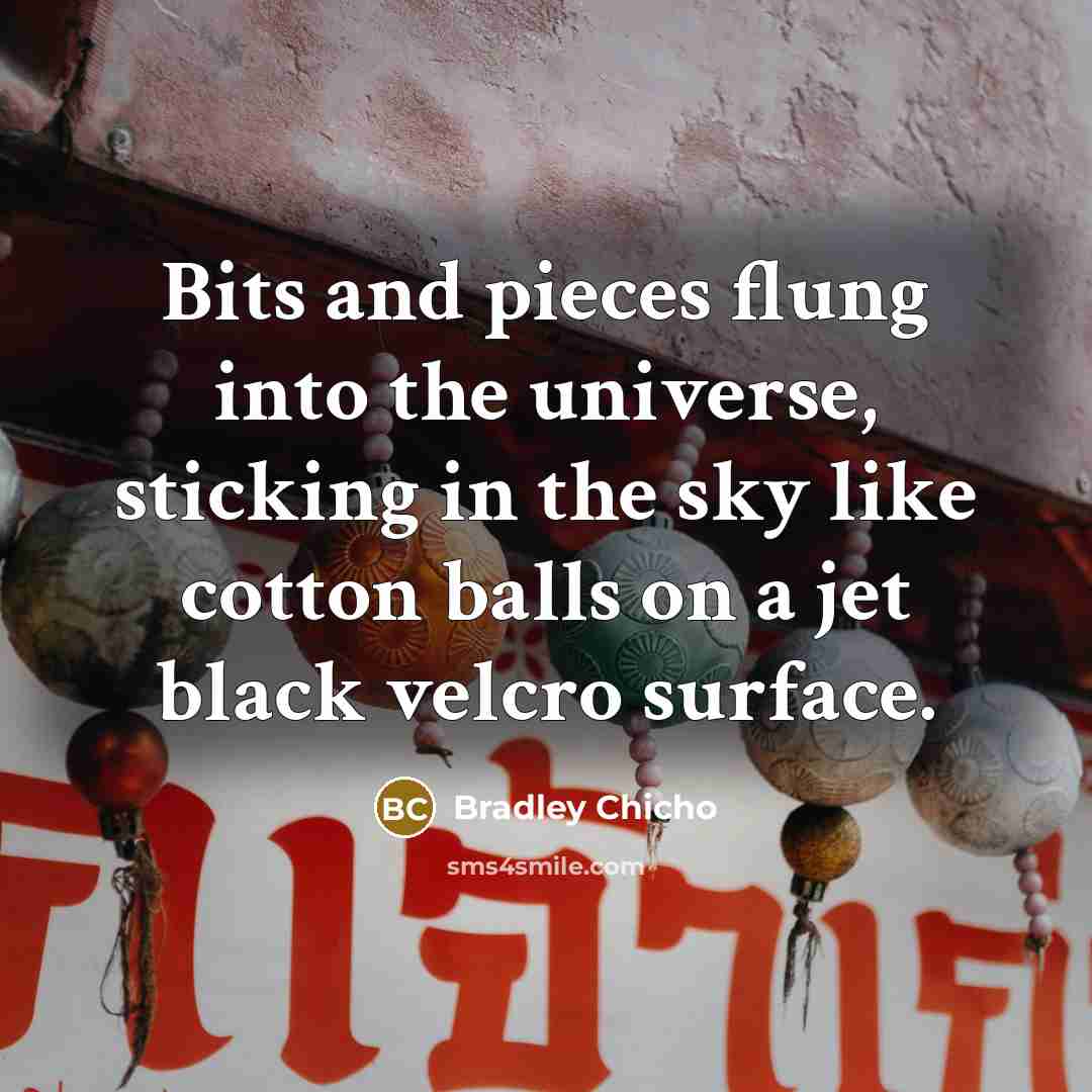 “Bits and pieces flung into the universe, sticking in the sky like cotton balls on a jet black velcro surface.” quote by Bradley Chicho