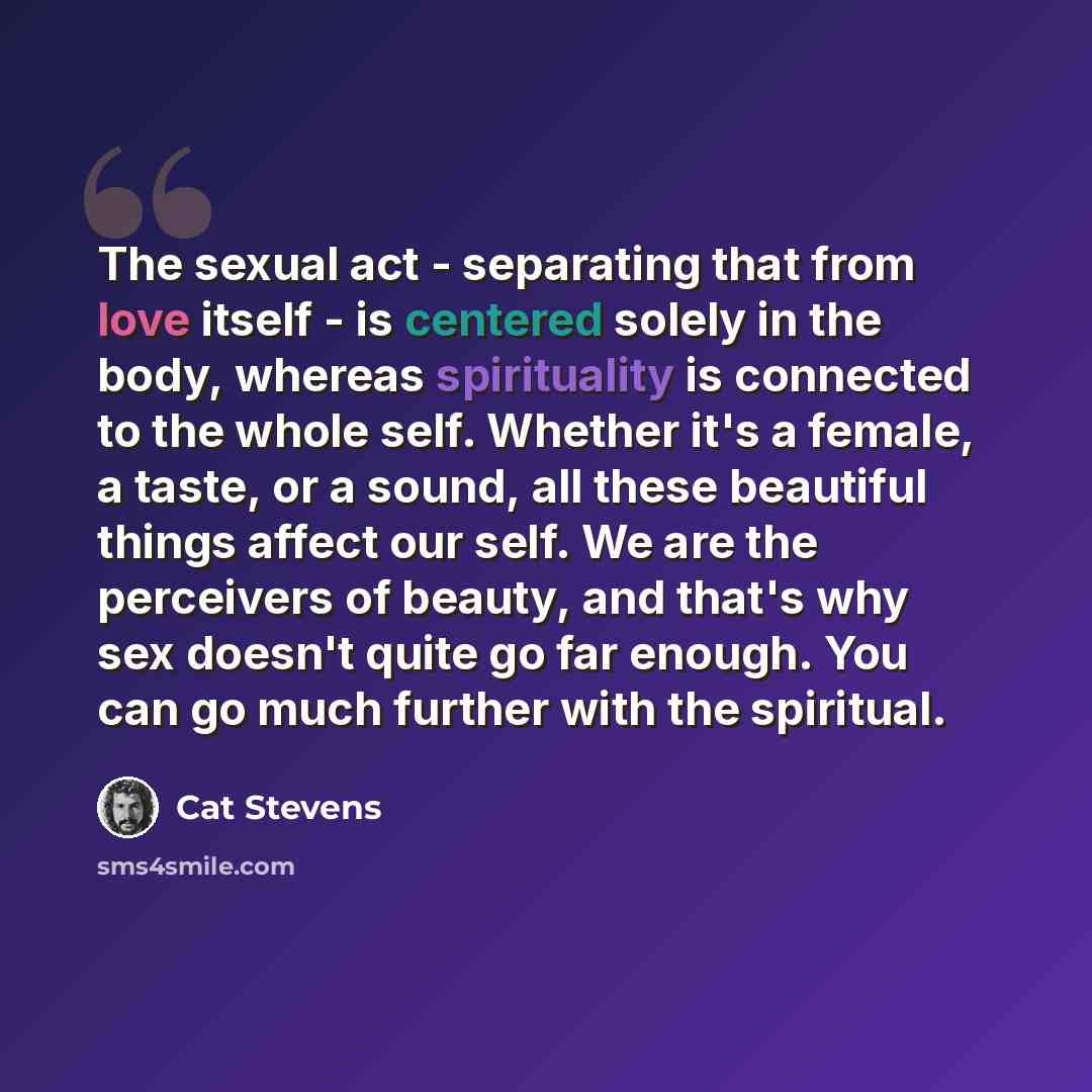 “The sexual act - separating that from love itself - is centered solely in the body, whereas spirituality is connected to the whole self. Whether it's a female, a taste, or a sound, all these beautiful things affect our self. We are the perceivers of beauty, and that's why sex doesn't quite go far…” quote by Cat Stevens
