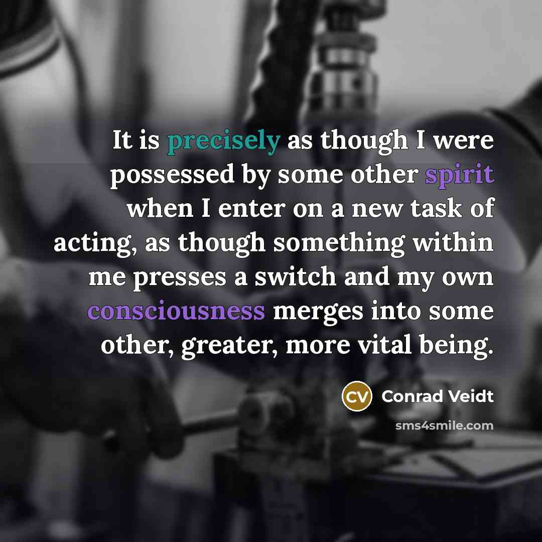 “It is precisely as though I were possessed by some other spirit when I enter on a new task of acting, as though something within me presses a switch and my own consciousness merges into some other, greater, more vital being.” quote by Conrad Veidt