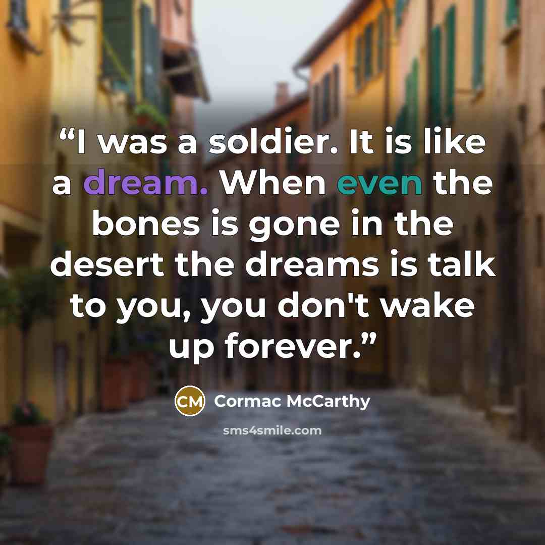 “I was a soldier. It is like a dream. When even the bones is gone in the desert the dreams is talk to you, you don't wake up forever.” quote by Cormac McCarthy