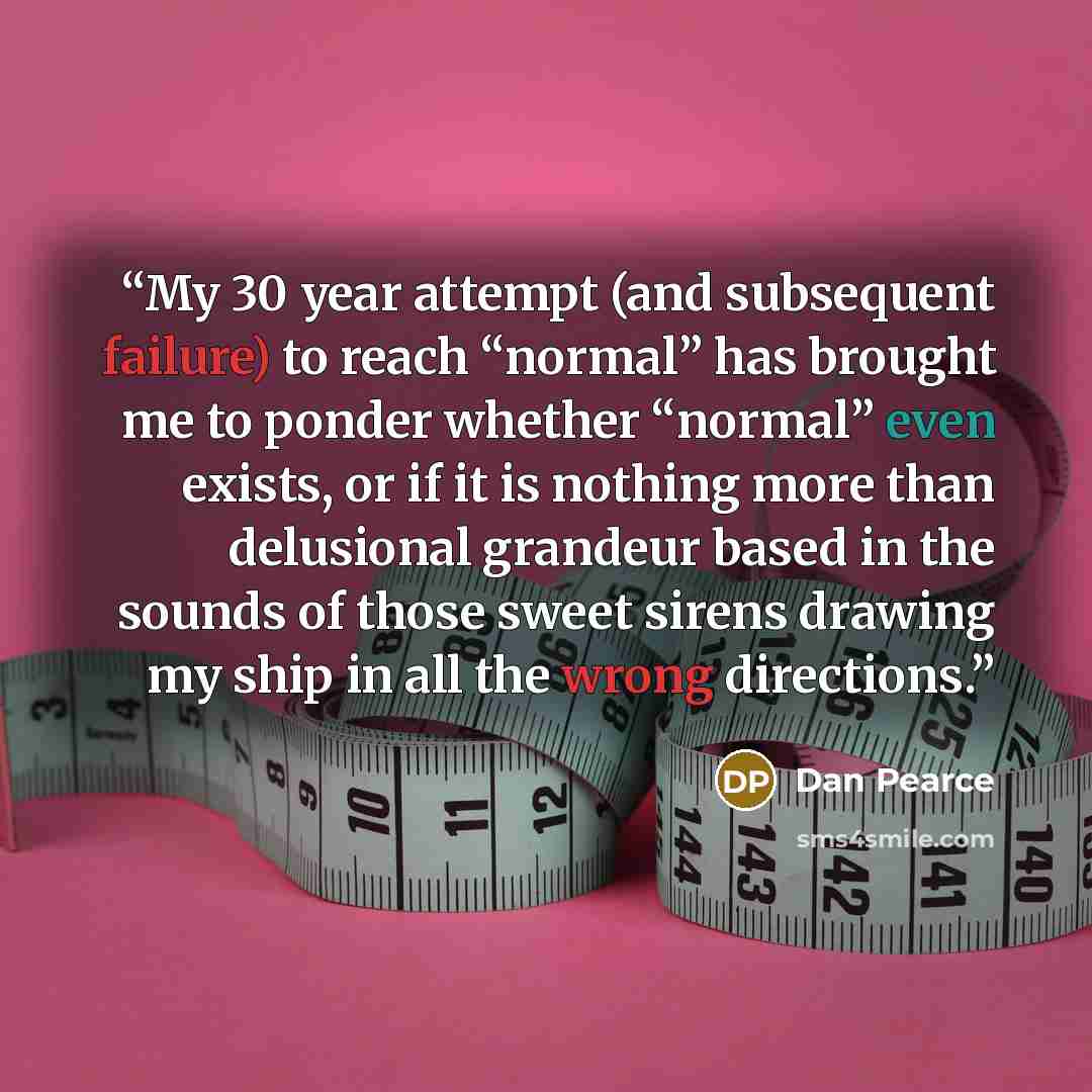 “My 30 year attempt (and subsequent failure) to reach “normal” has brought me to ponder whether “normal” even exists, or if it is nothing more than delusional grandeur based in the sounds of those sweet sirens drawing my ship in all the wrong directions.” quote by Dan Pearce