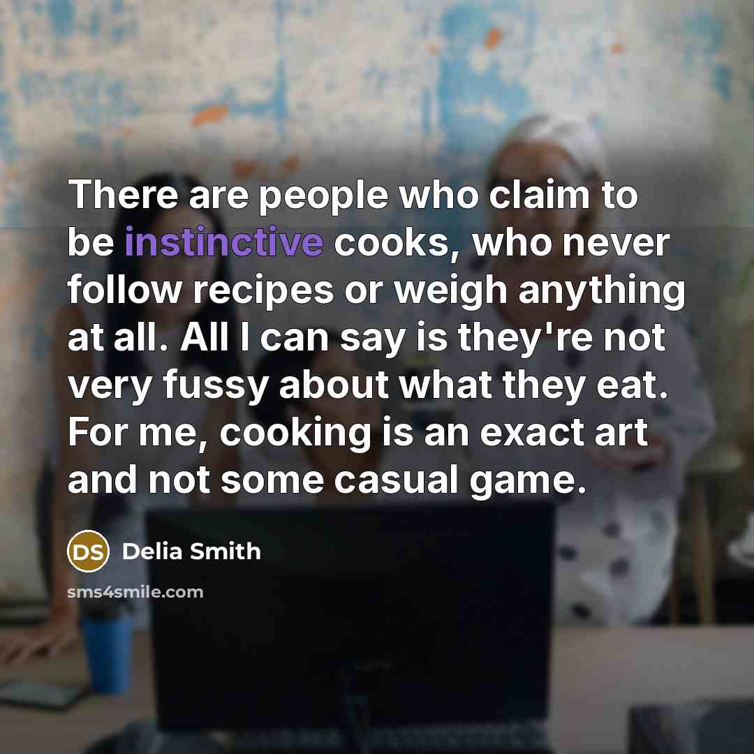 “There are people who claim to be instinctive cooks, who never follow recipes or weigh anything at all. All I can say is they're not very fussy about what they eat. For me, cooking is an exact art and not some casual game.” quote by Delia Smith