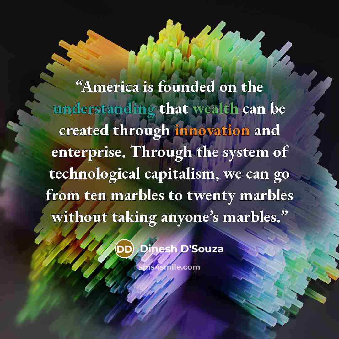 “America is founded on the understanding that wealth can be created through innovation and enterprise. Through the system of technological capitalism, we can go from ten marbles to twenty marbles without taking anyone’s marbles.” quote by Dinesh D'Souza