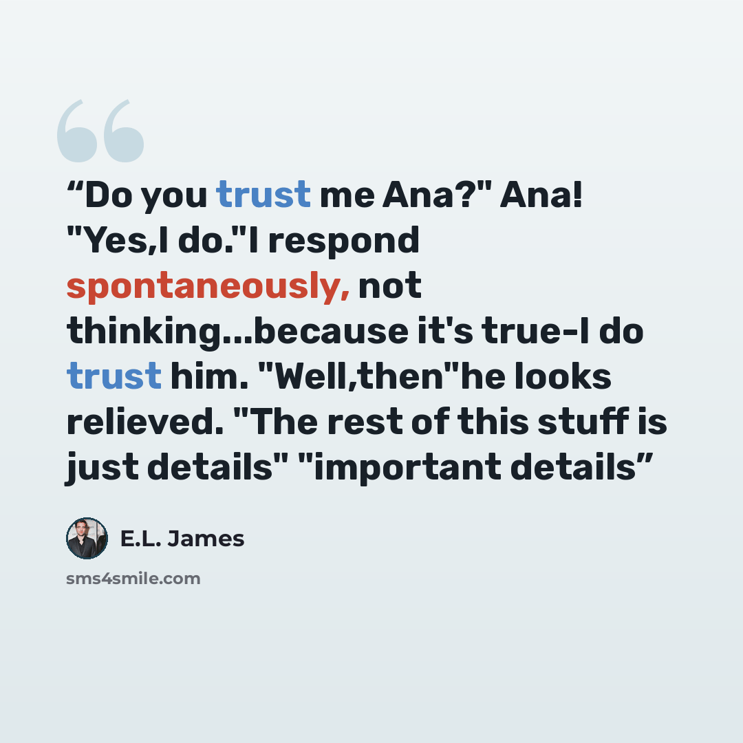 “Do you trust me Ana?" Ana! "Yes,I do."I respond spontaneously, not thinking...because it's true-I do trust him. "Well,then"he looks relieved. "The rest of this stuff is just details" "important details” quote by E.L. James