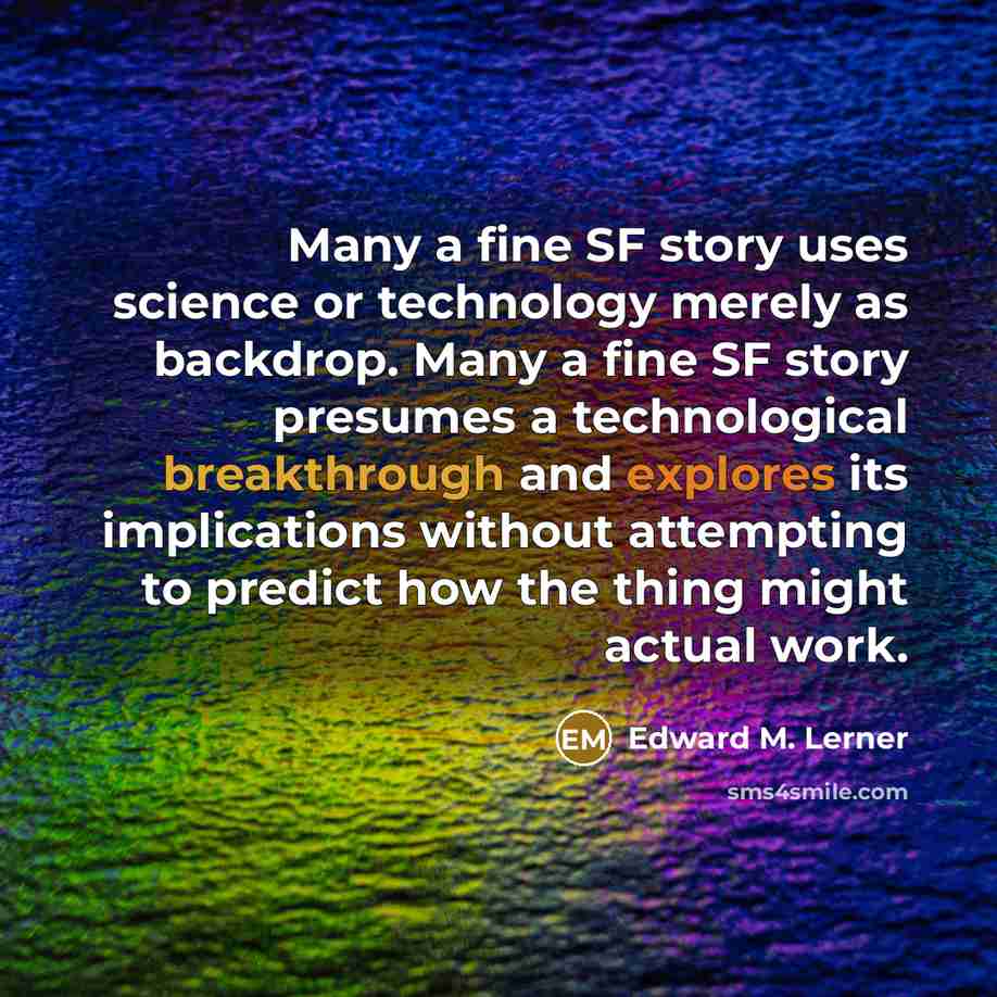 “Many a fine SF story uses science or technology merely as backdrop. Many a fine SF story presumes a technological breakthrough and explores its implications without attempting to predict how the thing might actual work.” quote by Edward M. Lerner