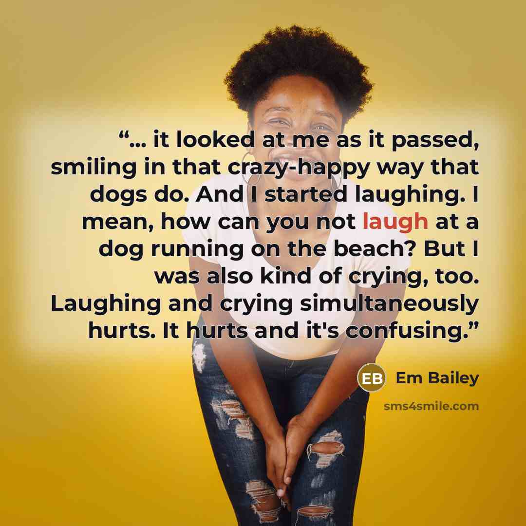 “... it looked at me as it passed, smiling in that crazy-happy way that dogs do. And I started laughing. I mean, how can you not laugh at a dog running on the beach? But I was also kind of crying, too. Laughing and crying simultaneously hurts. It hurts and it's confusing.” quote by Em Bailey