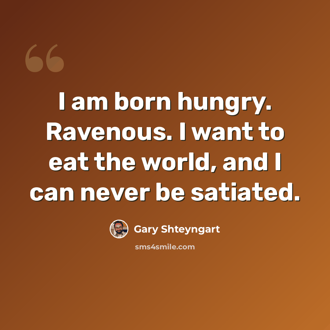 “I am born hungry. Ravenous. I want to eat the world, and I can never be satiated.” quote by Gary Shteyngart