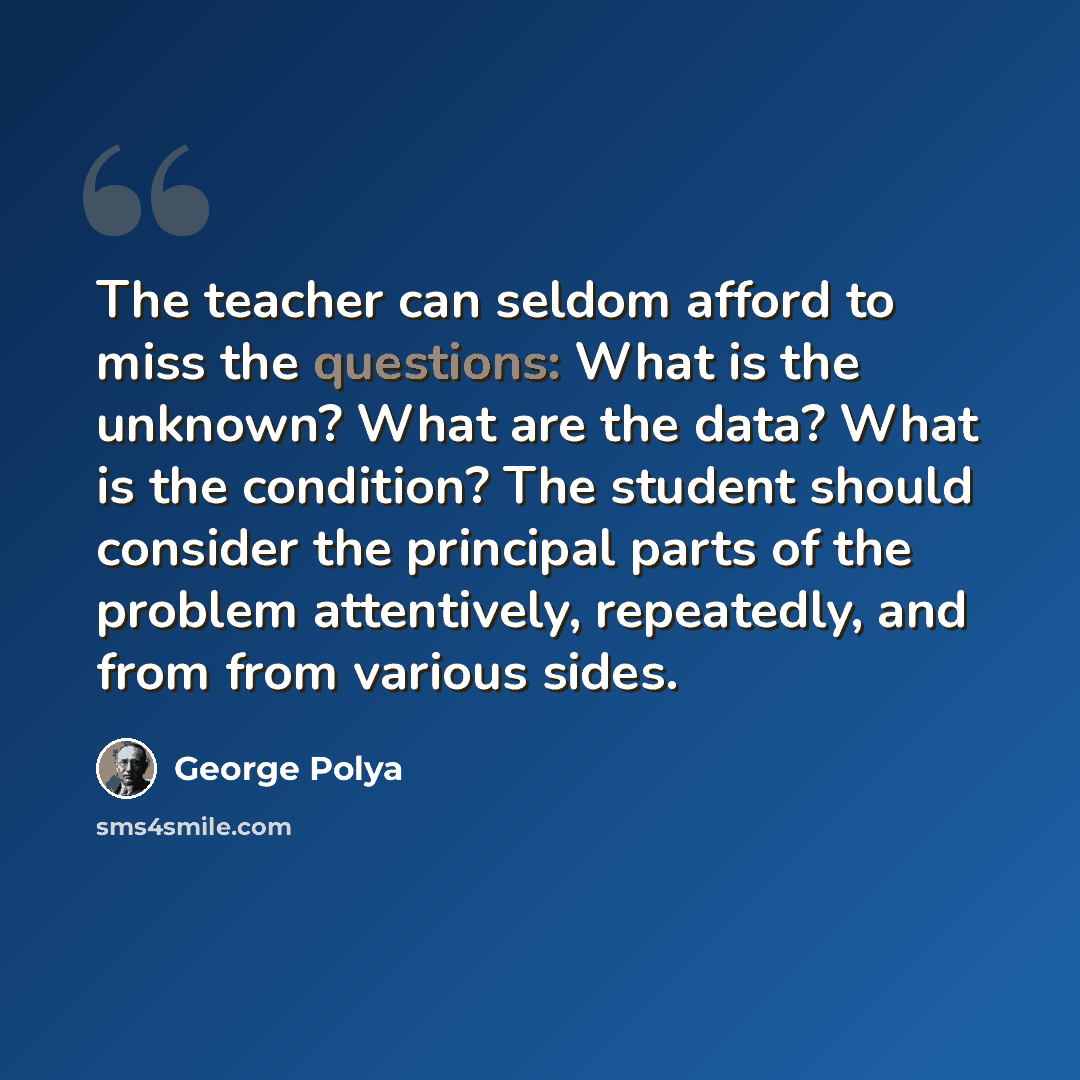 “The teacher can seldom afford to miss the questions: What is the unknown? What are the data? What is the condition? The student should consider the principal parts of the problem attentively, repeatedly, and from from various sides.” quote by George Polya