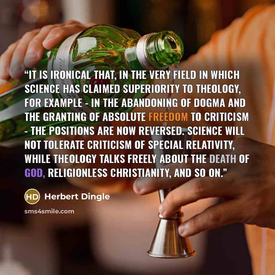 “It is ironical that, in the very field in which Science has claimed superiority to Theology, for example - in the abandoning of dogma and the granting of absolute freedom to criticism - the positions are now reversed. Science will not tolerate criticism of special relativity, while Theology talks…” quote by Herbert Dingle