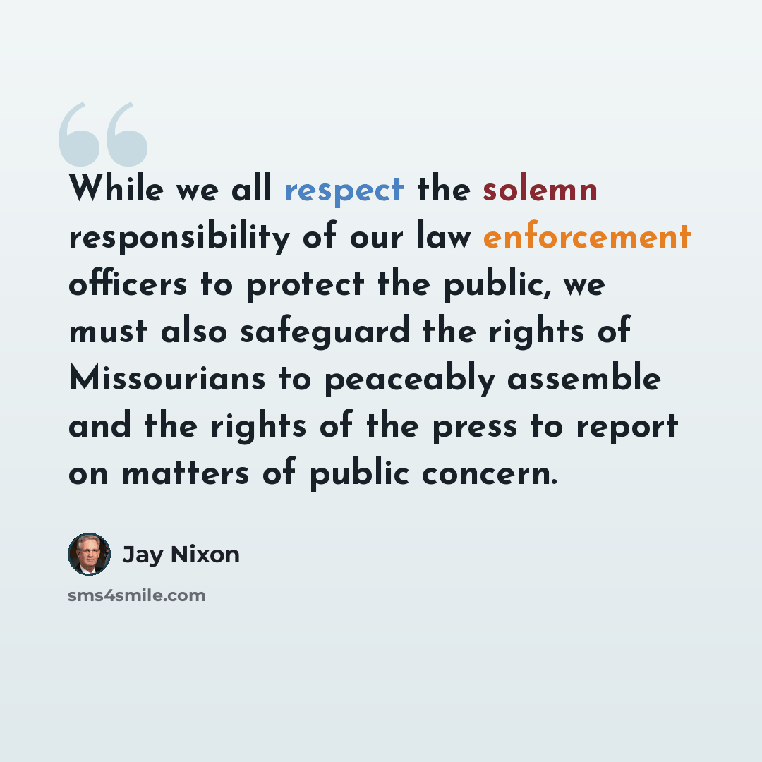“While we all respect the solemn responsibility of our law enforcement officers to protect the public, we must also safeguard the rights of Missourians to peaceably assemble and the rights of the press to report on matters of public concern.” quote by Jay Nixon