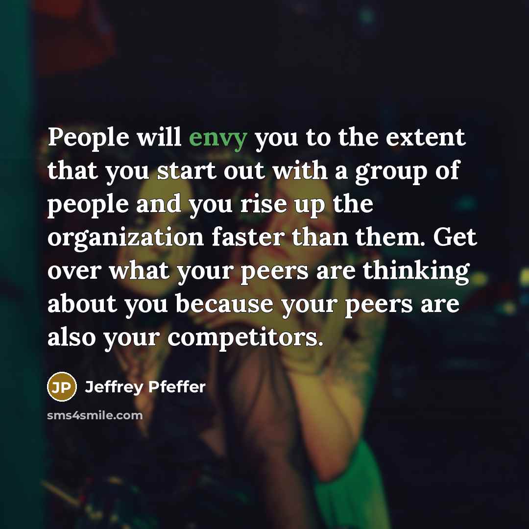 “People will envy you to the extent that you start out with a group of people and you rise up the organization faster than them. Get over what your peers are thinking about you because your peers are also your competitors.” quote by Jeffrey Pfeffer