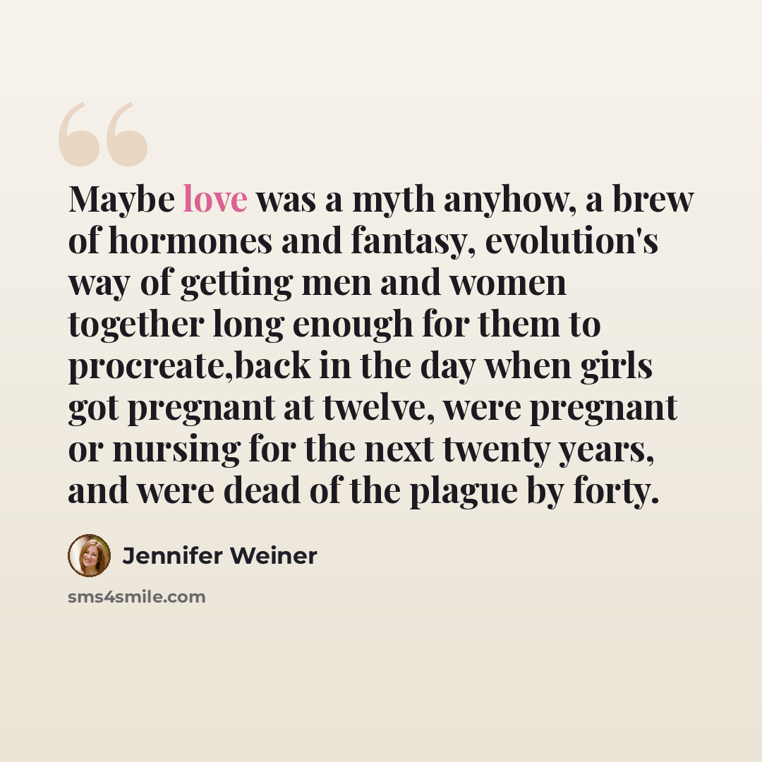 “Maybe love was a myth anyhow, a brew of hormones and fantasy, evolution's way of getting men and women together long enough for them to procreate,back in the day when girls got pregnant at twelve, were pregnant or nursing for the next twenty years, and were dead of the plague by forty.” quote by Jennifer Weiner
