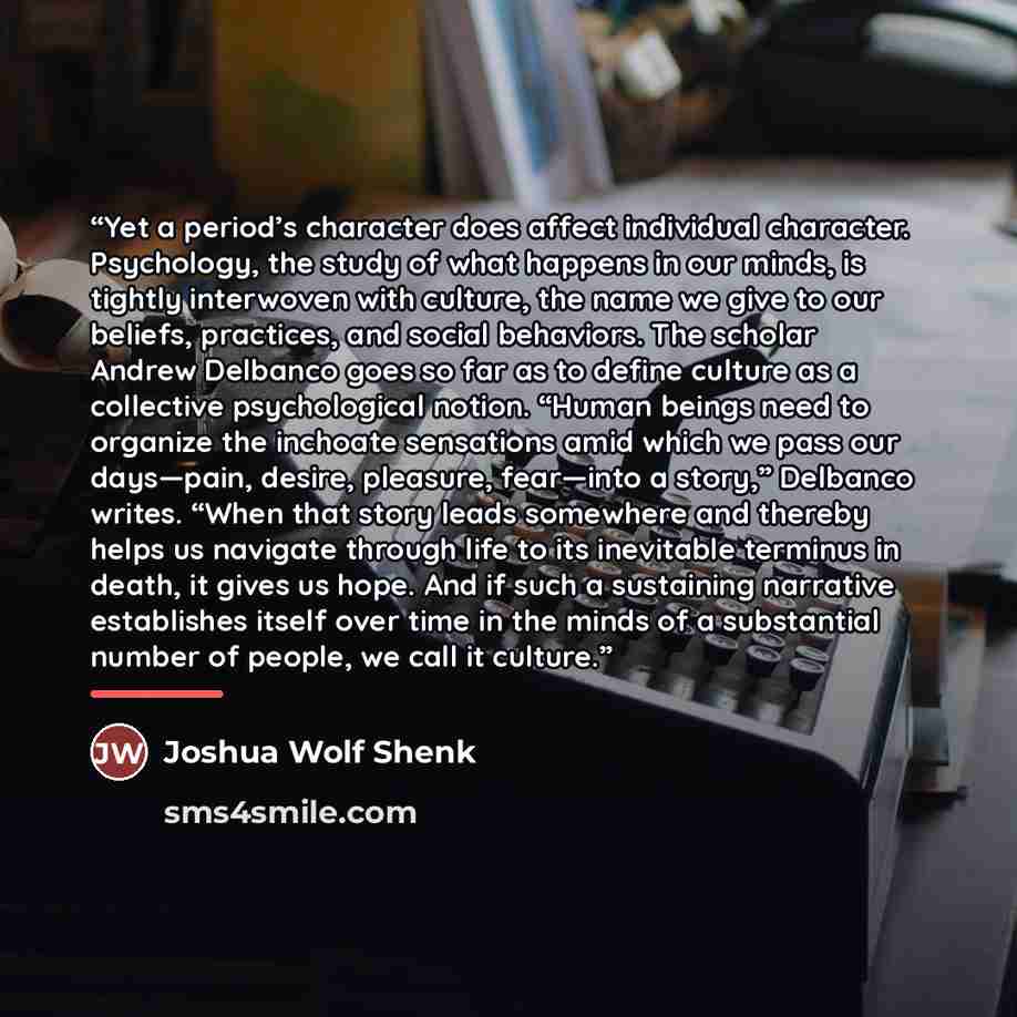 “Yet a period’s character does affect individual character. Psychology, the study of what happens in our minds, is tightly interwoven with culture, the name we give to our beliefs, practices, and social behaviors. The scholar Andrew Delbanco goes so far as to define culture as a collective…” quote by Joshua Wolf Shenk