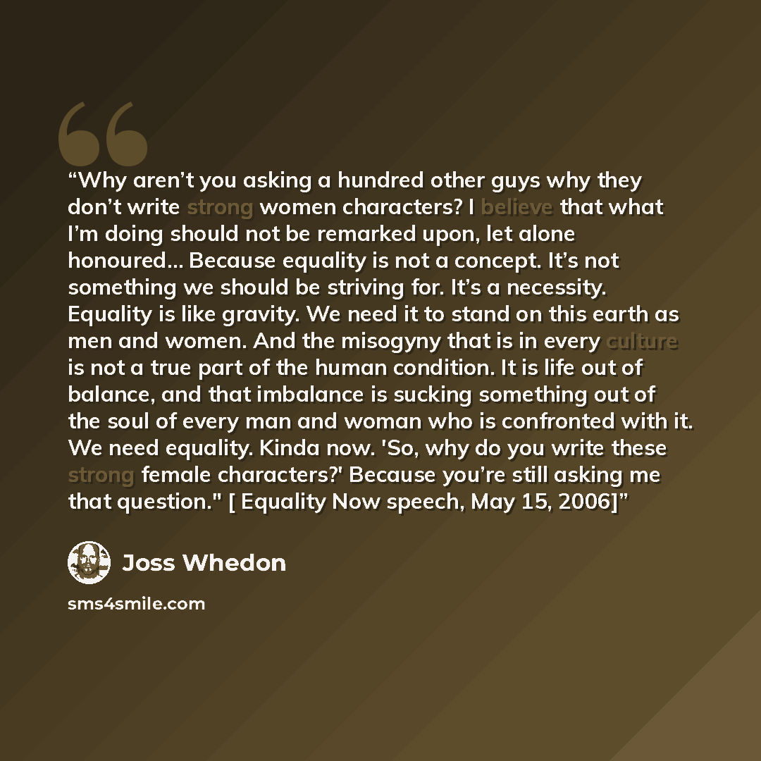 “Why aren’t you asking a hundred other guys why they don’t write strong women characters? I believe that what I’m doing should not be remarked upon, let alone honoured… Because equality is not a concept. It’s not something we should be striving for. It’s a necessity. Equality is like gravity. We…” quote by Joss Whedon