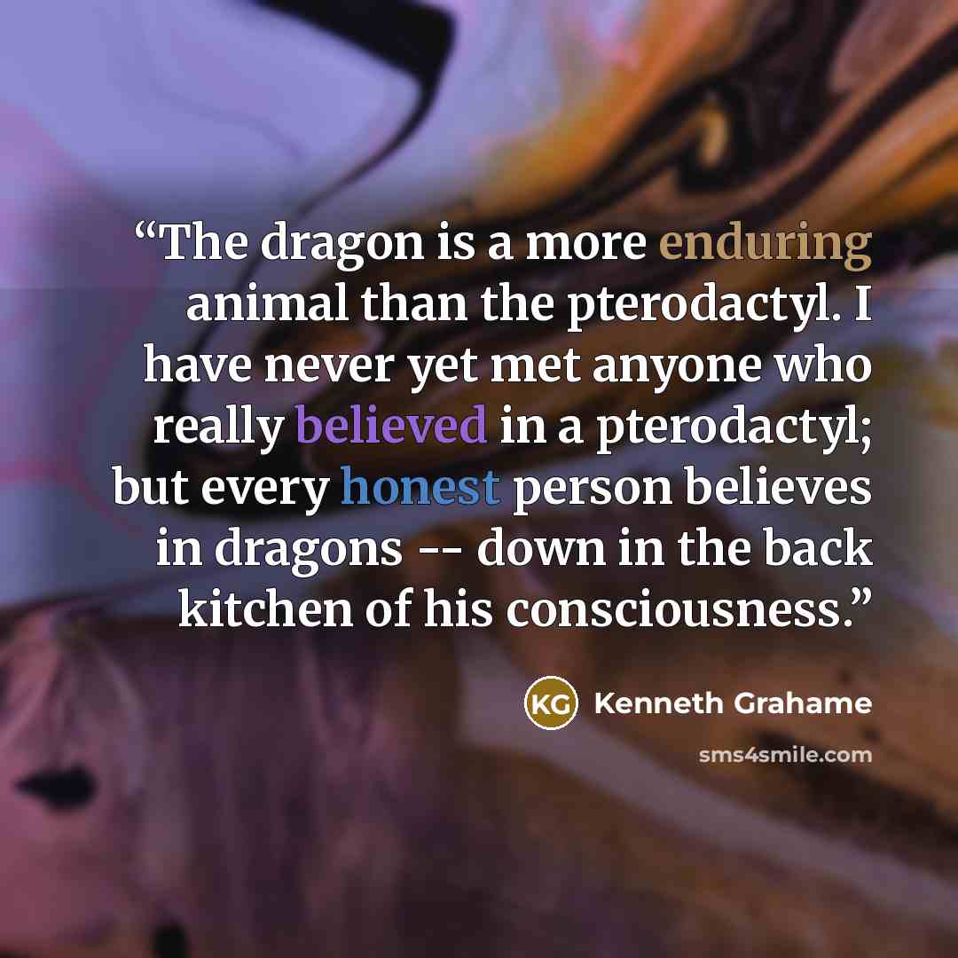 “The dragon is a more enduring animal than the pterodactyl. I have never yet met anyone who really believed in a pterodactyl; but every honest person believes in dragons -- down in the back kitchen of his consciousness.” quote by Kenneth Grahame