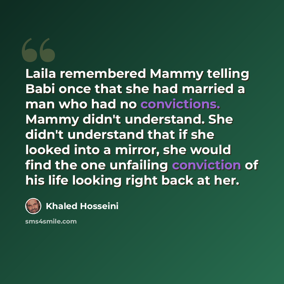 “Laila remembered Mammy telling Babi once that she had married a man who had no convictions. Mammy didn't understand. She didn't understand that if she looked into a mirror, she would find the one unfailing conviction of his life looking right back at her.” quote by Khaled Hosseini