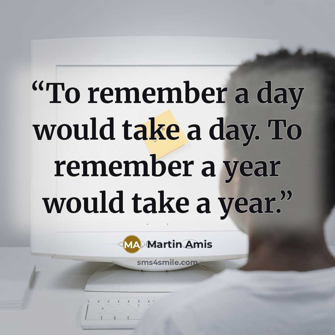 “To remember a day would take a day. To remember a year would take a year.” quote by Martin Amis