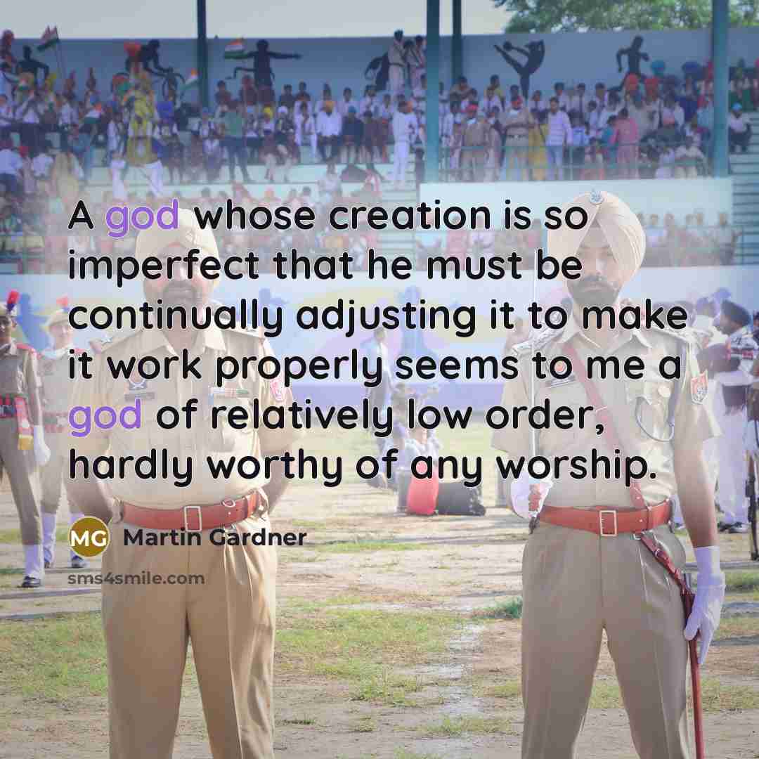 “A god whose creation is so imperfect that he must be continually adjusting it to make it work properly seems to me a god of relatively low order, hardly worthy of any worship.” quote by Martin Gardner