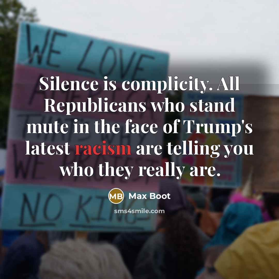 “Silence is complicity. All Republicans who stand mute in the face of Trump's latest racism are telling you who they really are.” quote by Max Boot