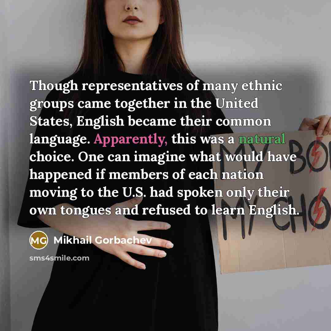“Though representatives of many ethnic groups came together in the United States, English became their common language. Apparently, this was a natural choice. One can imagine what would have happened if members of each nation moving to the U.S. had spoken only their own tongues and refused to learn…” quote by Mikhail Gorbachev