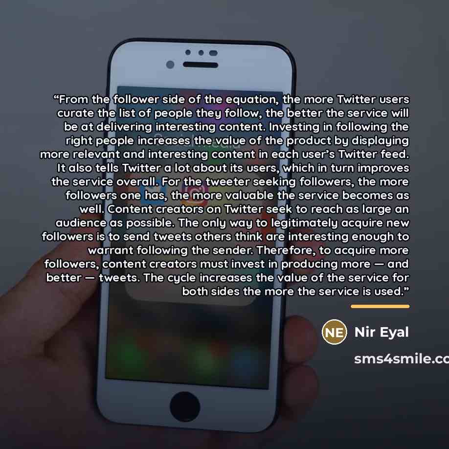 “From the follower side of the equation, the more Twitter users curate the list of people they follow, the better the service will be at delivering interesting content. Investing in following the right people increases the value of the product by displaying more relevant and interesting content in…” quote by Nir Eyal