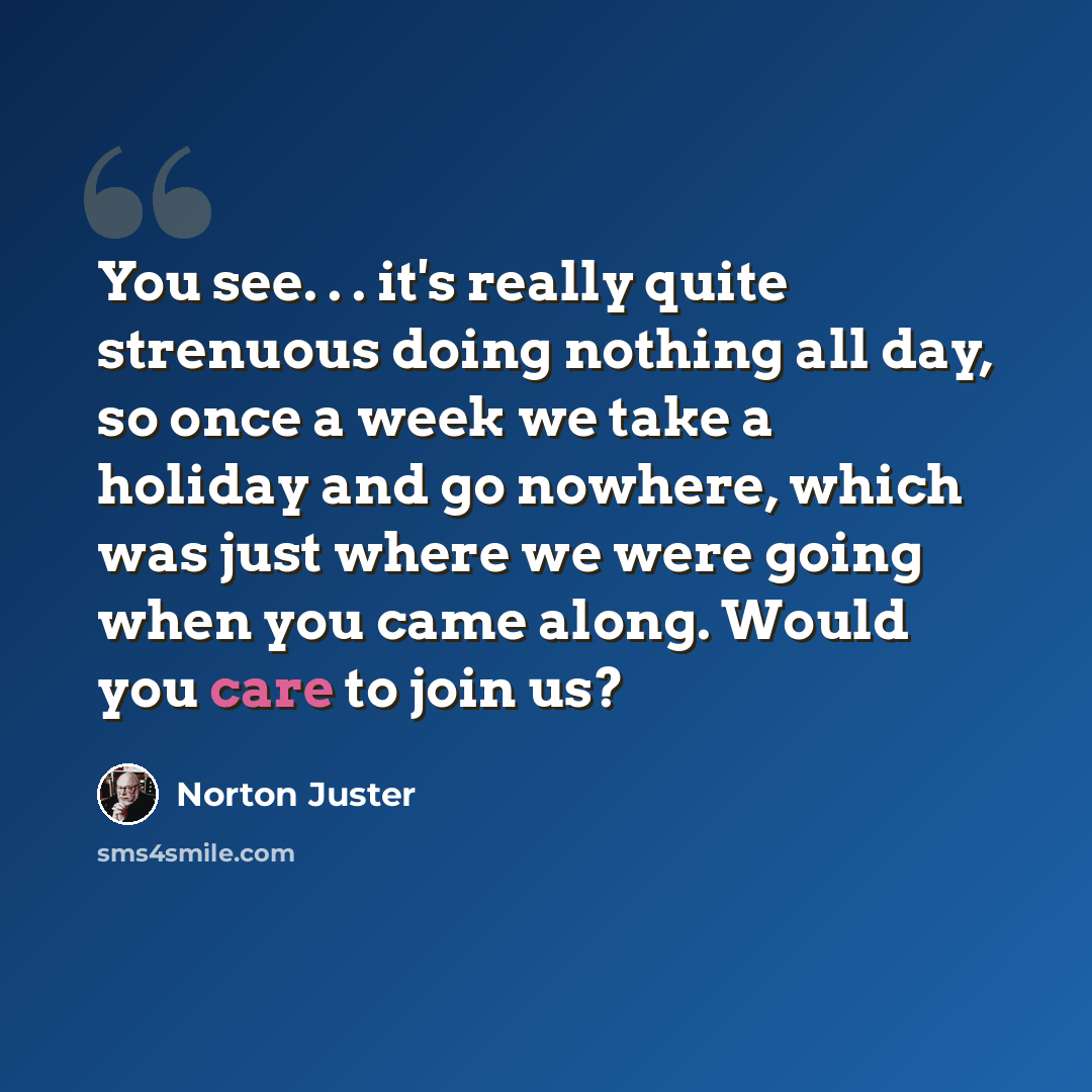 “You see. . . it's really quite strenuous doing nothing all day, so once a week we take a holiday and go nowhere, which was just where we were going when you came along. Would you care to join us?” quote by Norton Juster