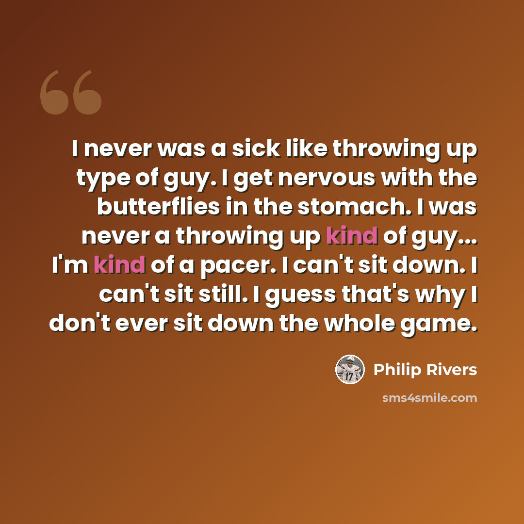 “I never was a sick like throwing up type of guy. I get nervous with the butterflies in the stomach. I was never a throwing up kind of guy... I'm kind of a pacer. I can't sit down. I can't sit still. I guess that's why I don't ever sit down the whole game.” quote by Philip Rivers