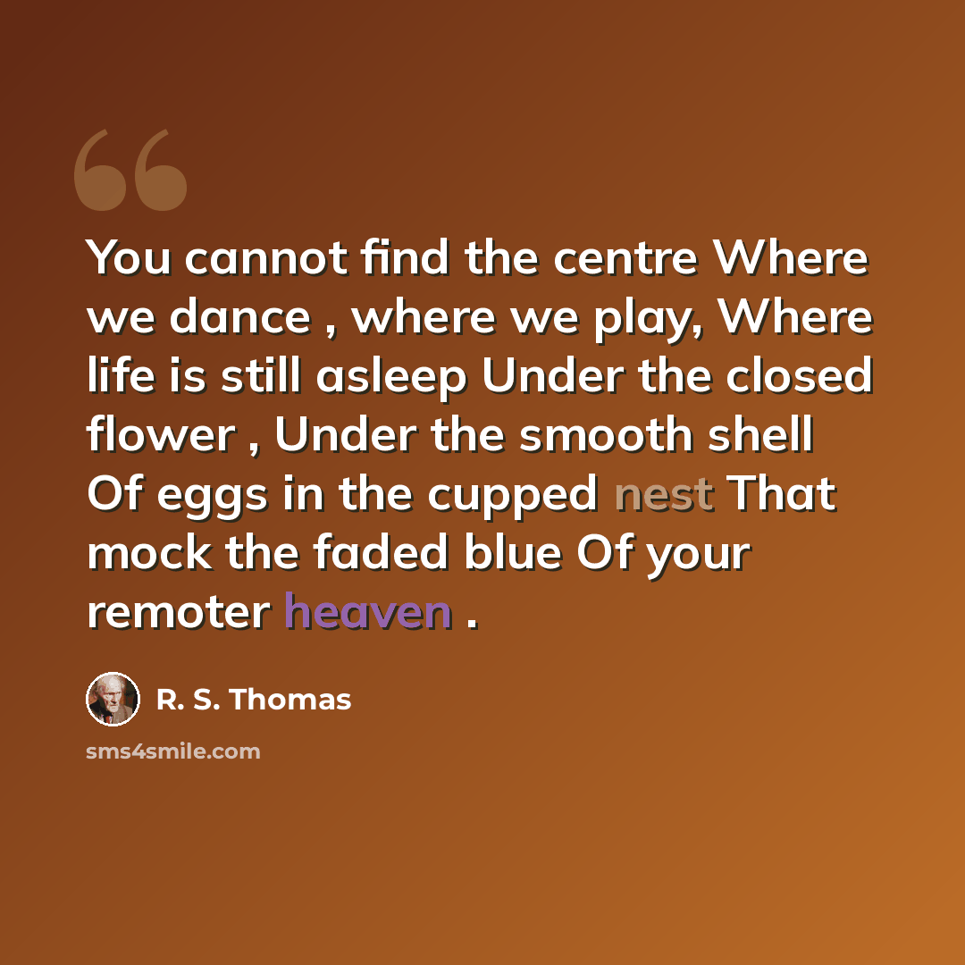 “You cannot find the centre Where we dance , where we play, Where life is still asleep Under the closed flower , Under the smooth shell Of eggs in the cupped nest That mock the faded blue Of your remoter heaven .” quote by R. S. Thomas