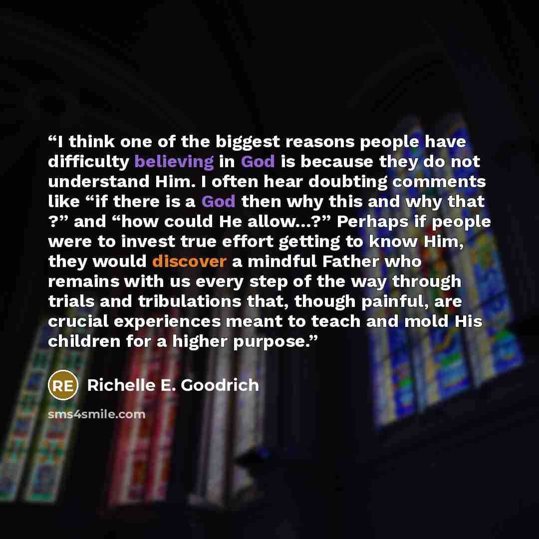 “I think one of the biggest reasons people have difficulty believing in God is because they do not understand Him. I often hear doubting comments like “if there is a God then why this and why that ?” and “how could He allow…?” Perhaps if people were to invest true effort getting to know Him, they…” quote by Richelle E. Goodrich