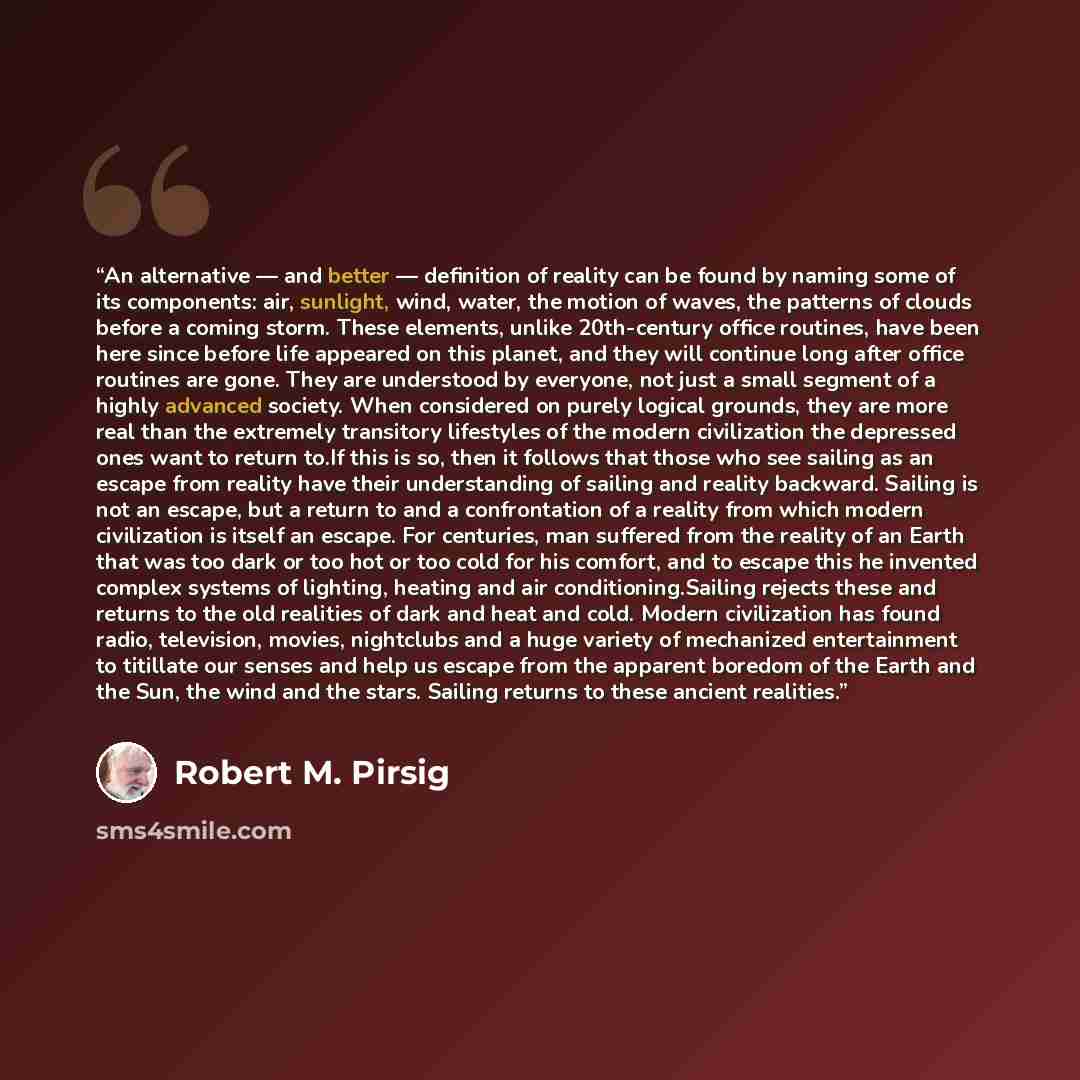 “An alternative — and better — definition of reality can be found by naming some of its components: air, sunlight, wind, water, the motion of waves, the patterns of clouds before a coming storm. These elements, unlike 20th-century office routines, have been here since before life appeared on this…” quote by Robert M. Pirsig