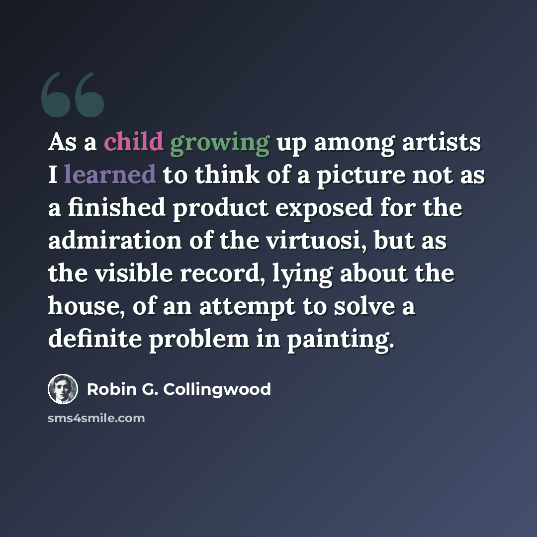 “As a child growing up among artists I learned to think of a picture not as a finished product exposed for the admiration of the virtuosi, but as the visible record, lying about the house, of an attempt to solve a definite problem in painting.” quote by Robin G. Collingwood