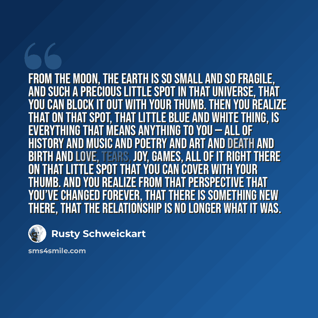 “From the moon, the Earth is so small and so fragile, and such a precious little spot in that Universe, that you can block it out with your thumb. Then you realize that on that spot, that little blue and white thing, is everything that means anything to you — all of history and music and poetry and…” quote by Rusty Schweickart
